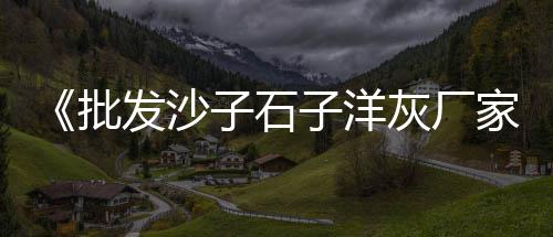 京山哪里零售黄沙好卖些、商城水泥黄沙批发零售、水泥黄沙 批发零售厂家、水泥黄沙石子零售