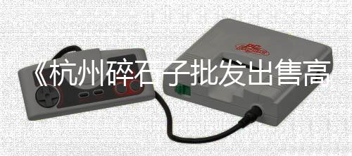 广西石子破碎机批发、嘉兴石子破碎机配件批发、无锡石子批发厂家直销、浙江金华石子批发市场