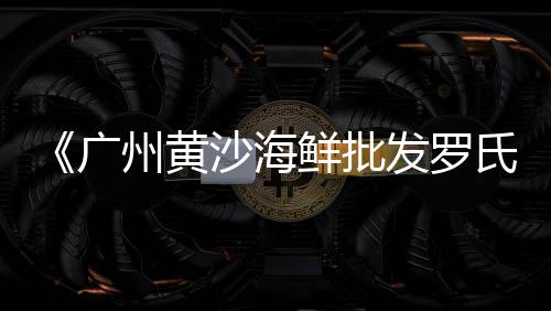 广州黄沙市场花螺价格多少、黄沙市场如何挑选三文鱼、黄沙市场宵夜大排档地址、广州市黄沙市场党委书记
