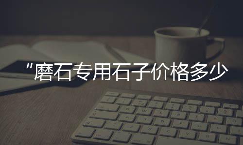 隆昌石子混凝土价格、日照托运石子价格查询、益阳石子价格行情、苏州吴江再生石子价格