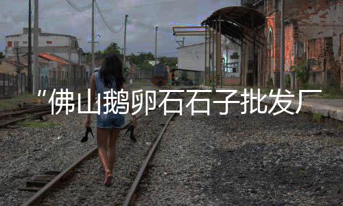 广州三类石子批发市场、石子市场涨价最新消息、临高石子批发市场在哪、莱芜茶叶石子批发市场