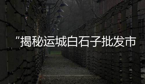 登封市卖石子市场在哪、江阴石子批发市场、鼓楼石子批发市场、高港石子交易市场