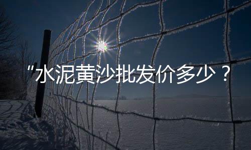 骆马湖黄沙价格、阳泉郊区黄沙岩酒店价格、黄沙租房衣柜价格对比表、廊坊水泥黄沙价格表