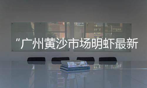 黄沙鳖产地图片及价格、南昌黄沙水泥价格表、今日黄沙市场甲鱼价格、广州黄沙罗氏虾价格