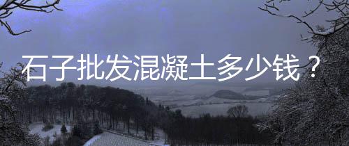 老挝石子运输价格查询、舒城矿业石子价格走势、石子价格型号规格图片、深圳石子泡澡价格多少