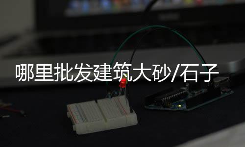 徐阳石子馍批发市场地址、建筑石子市场调查、合肥黄沙石子市场、滁州卖石子的市场