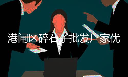 贵阳市石子批发市场在哪、玉原石子料批发市场在哪里、胶北石子批发市场电话多少、长沙县石子批发市场地址