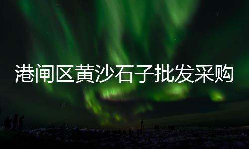 广州黄沙花龙虾价格、岳阳黄沙水泥出售价格、今日黄沙价格表2023、黄沙码头酒席价格表