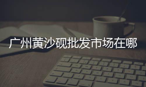 黄沙文具批发中心电话、广州黄沙小龙虾批发视频、黄沙街瓷器批发市场、黄沙水产田螺批发市场