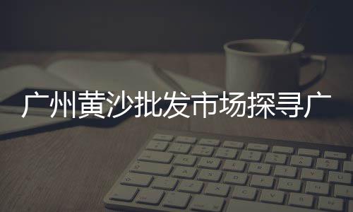 萧山最大黄沙水泥批发、黄沙进口龙虾批发市场、广州黄沙日式料理批发店、焦作黄沙批发市场电话