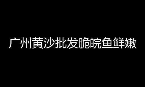 广州黄沙水鱼批发市场、芜湖休宁县水泥黄沙批发、诸暨黄沙水泥批发施工队、苏州同里黄沙石子批发